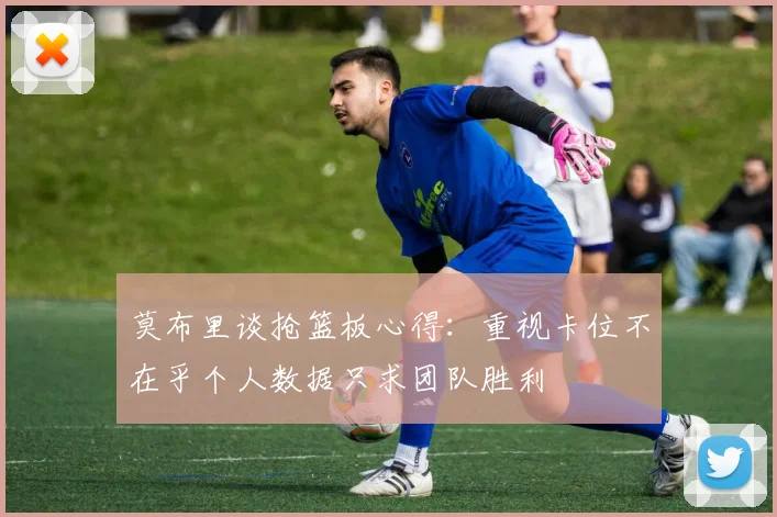 莫布里谈抢篮板心得：重视卡位不在乎个人数据只求团队胜利