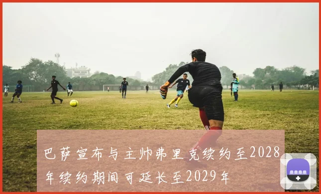 巴萨宣布与主帅弗里克续约至2028年续约期间可延长至2029年