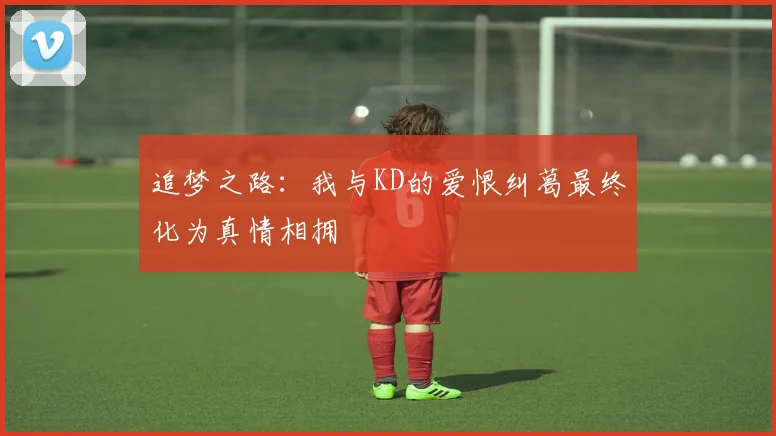 追梦之路：我与KD的爱恨纠葛最终化为真情相拥