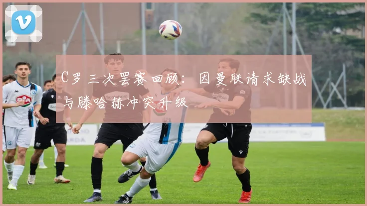 C罗三次罢赛回顾：因曼联请求缺战与滕哈赫冲突升级