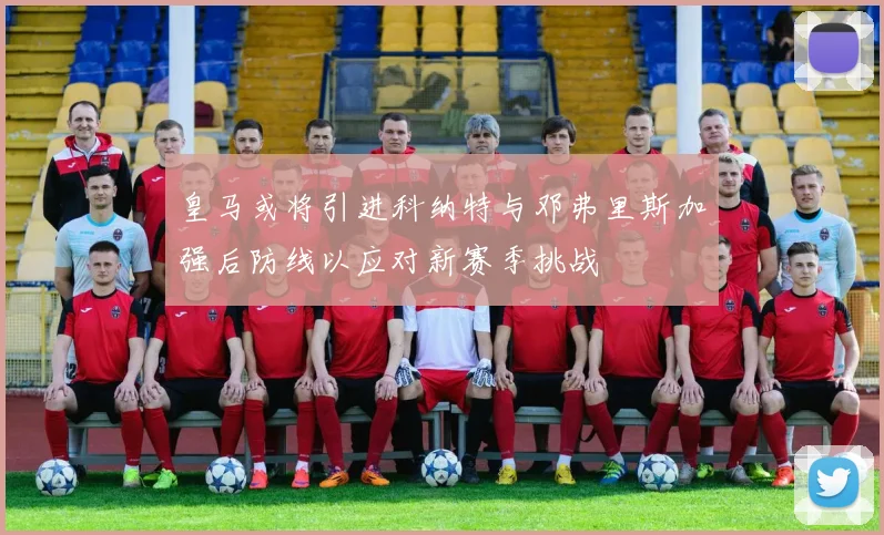 皇马或将引进科纳特与邓弗里斯加强后防线以应对新赛季挑战