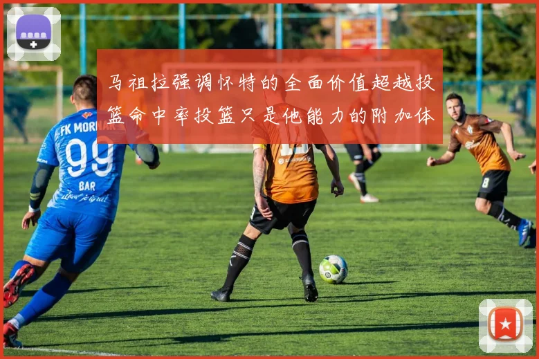 马祖拉强调怀特的全面价值超越投篮命中率投篮只是他能力的附加体现