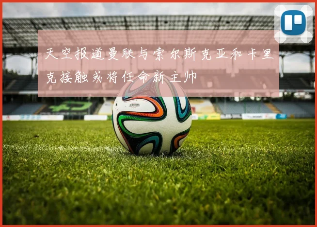 天空报道曼联与索尔斯克亚和卡里克接触或将任命新主帅