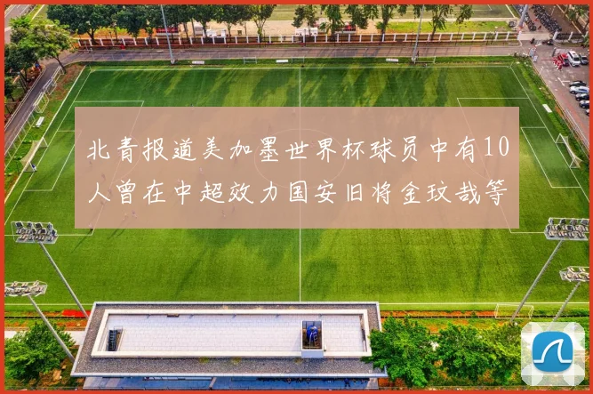 北青报道美加墨世界杯球员中有10人曾在中超效力国安旧将金玟哉等三人入选