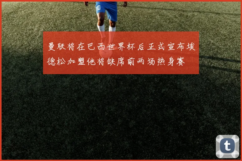 曼联将在巴西世界杯后正式宣布埃德松加盟他将缺席前两场热身赛