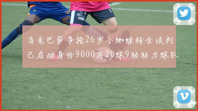 马竞巴萨争抢26岁小蜘蛛转会谈判已启动身价9000万20球9助助力球队