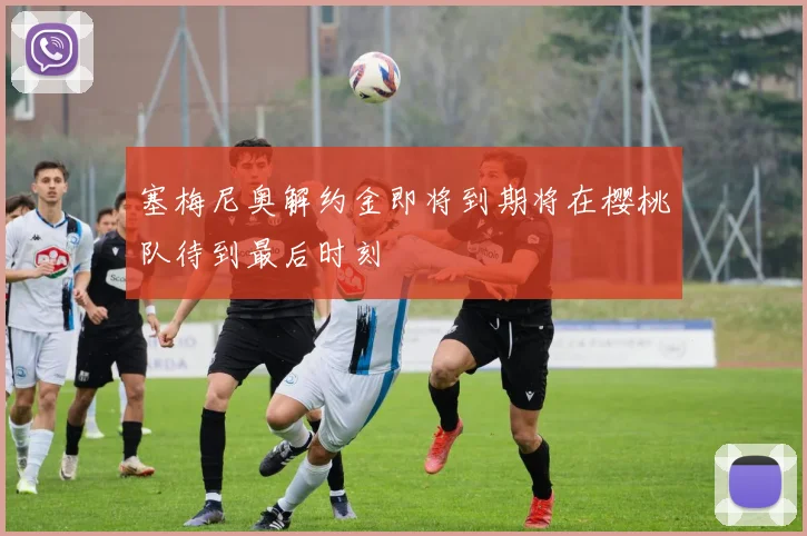 塞梅尼奥解约金即将到期将在樱桃队待到最后时刻