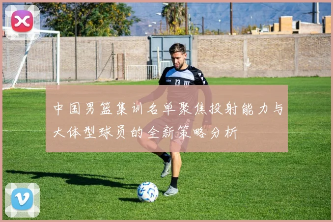 中国男篮集训名单聚焦投射能力与大体型球员的全新策略分析