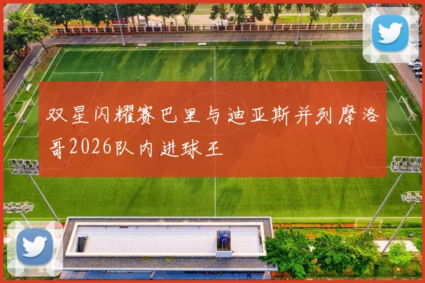 双星闪耀赛巴里与迪亚斯并列摩洛哥2026队内进球王