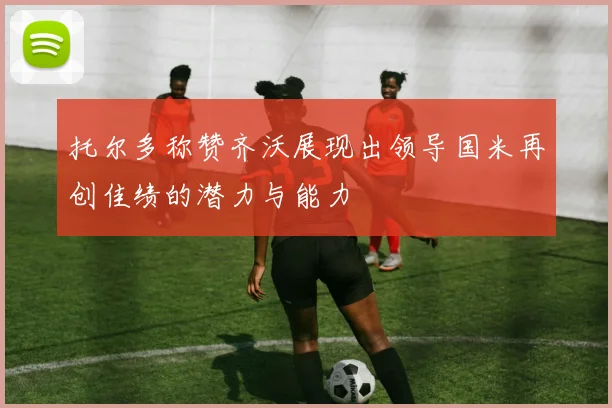 托尔多称赞齐沃展现出领导国米再创佳绩的潜力与能力
