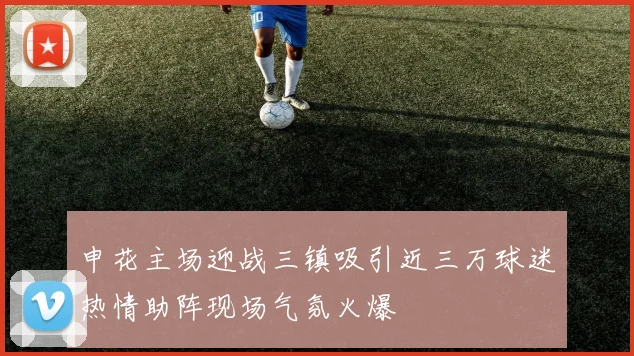 申花主场迎战三镇吸引近三万球迷热情助阵现场气氛火爆