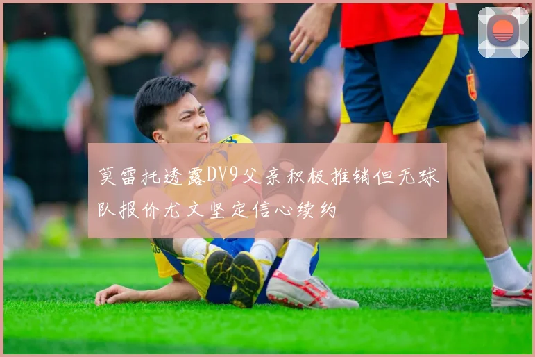 莫雷托透露DV9父亲积极推销但无球队报价尤文坚定信心续约