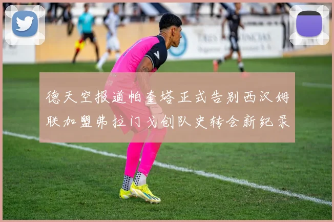 德天空报道帕奎塔正式告别西汉姆联加盟弗拉门戈创队史转会新纪录
