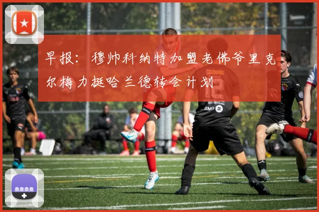 早报：穆帅科纳特加盟老佛爷里克尔梅力挺哈兰德转会计划