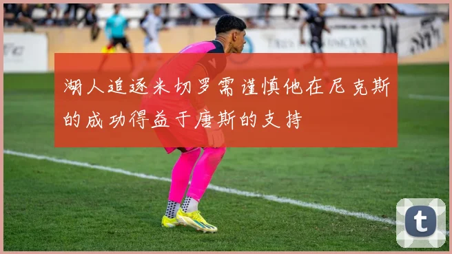 湖人追逐米切罗需谨慎他在尼克斯的成功得益于唐斯的支持