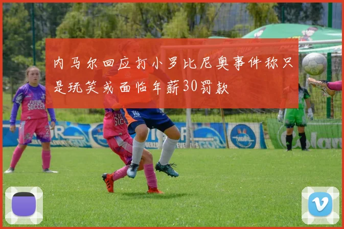 内马尔回应打小罗比尼奥事件称只是玩笑或面临年薪30罚款