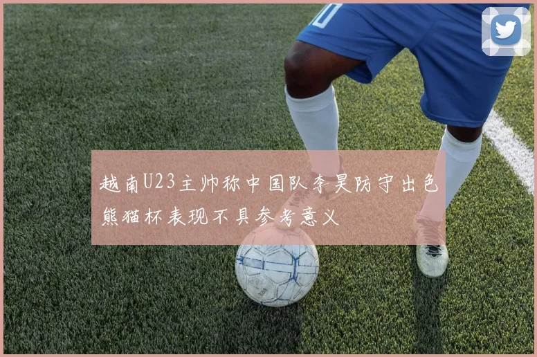 越南U23主帅称中国队李昊防守出色熊猫杯表现不具参考意义