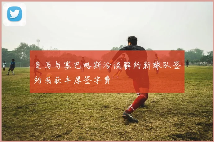 皇马与塞巴略斯洽谈解约新球队签约或获丰厚签字费