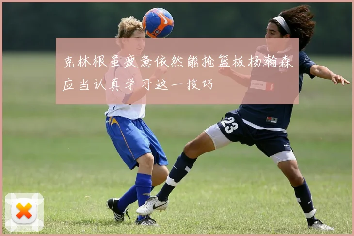 克林根虽疲惫依然能抢篮板杨瀚森应当认真学习这一技巧